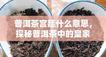 普洱茶宫廷什么意思，探秘普洱茶中的皇家风：宫廷普洱茶的由来与特点