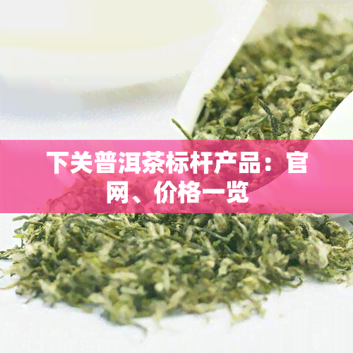 下关普洱茶标杆产品：官网、价格一览