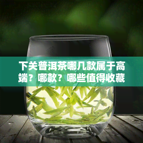 下关普洱茶哪几款属于高端？哪款？哪些值得收藏？