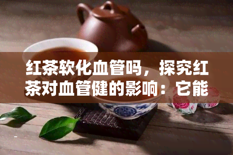 红茶软化血管吗，探究红茶对血管健的影响：它能软化血管吗？