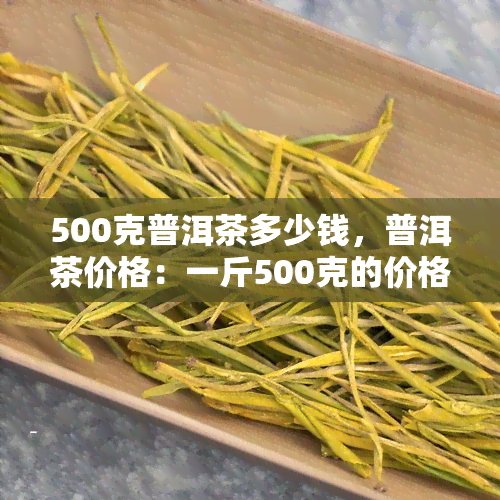 500克普洱茶多少钱，普洱茶价格：一斤500克的价格是多少？