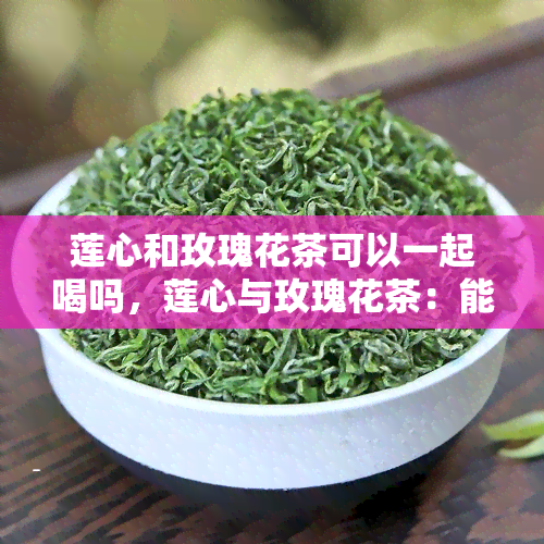 莲心和玫瑰花茶可以一起喝吗，莲心与玫瑰花茶：能否同时饮用？