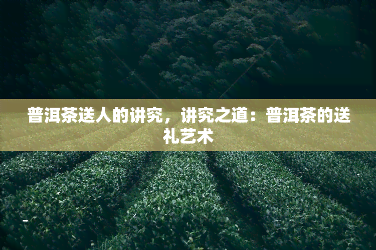 普洱茶送人的讲究，讲究之道：普洱茶的送礼艺术