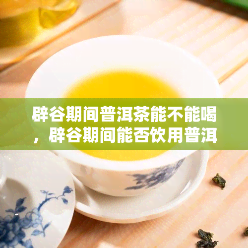 辟谷期间普洱茶能不能喝，辟谷期间能否饮用普洱茶？探讨其影响与适宜性