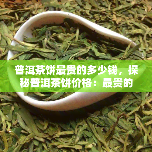 普洱茶饼最贵的多少钱，探秘普洱茶饼价格：最贵的要多少钱？