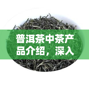 普洱茶中茶产品介绍，深入了解普洱茶：中茶产品的特点和优势