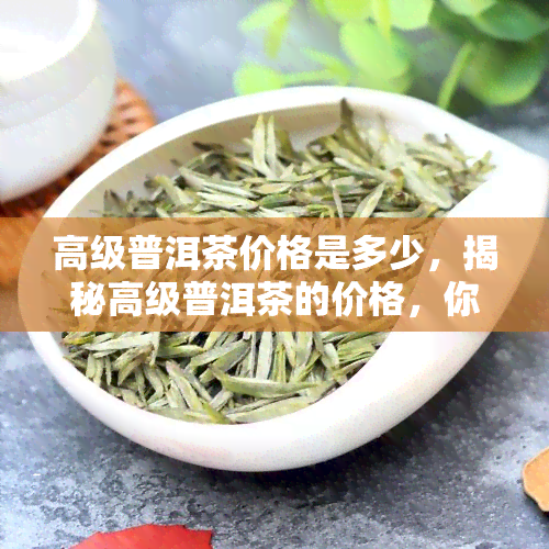 高级普洱茶价格是多少，揭秘高级普洱茶的价格，你想知道的都在这里！