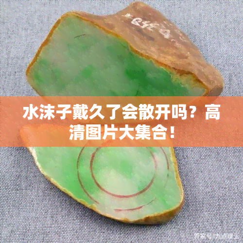 水沫子戴久了会散开吗？高清图片大 *** ！