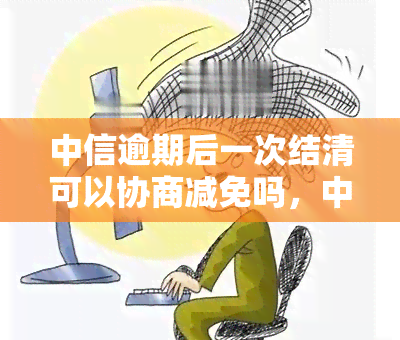 中信逾期后一次结清可以协商减免吗，中信逾期后，一次性结清能否协商减免？