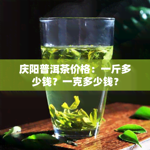 庆阳普洱茶价格：一斤多少钱？一克多少钱？