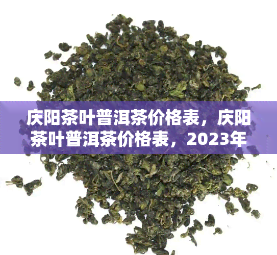 庆阳茶叶普洱茶价格表，庆阳茶叶普洱茶价格表，2023年最新价格行情