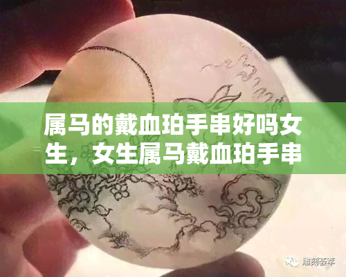 属马的戴血珀手串好吗女生，女生属马戴血珀手串如何？据说有这些好处...