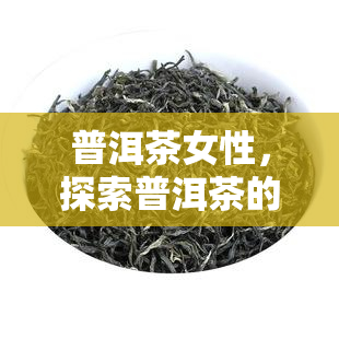 普洱茶女性，探索普洱茶的女性益处：为什么这种茶叶对女性特别有益？