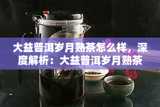 大益普洱岁月熟茶怎么样，深度解析：大益普洱岁月熟茶的口感与品质