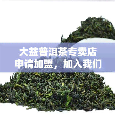 大益普洱茶专卖店申请加盟，加入我们，成为大益普洱茶专卖店的加盟商！