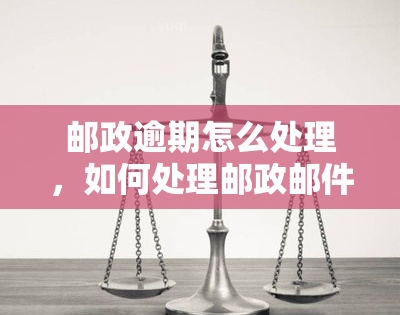 邮政逾期怎么处理，如何处理邮政邮件逾期？一份全面的指南