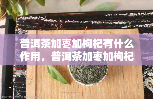 普洱茶加枣加枸杞有什么作用，普洱茶加枣加枸杞：养生饮品的新选择，有何神奇功效？