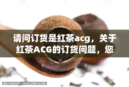 请问订货是红茶acg，关于红茶ACG的订货问题，您有疑问吗？