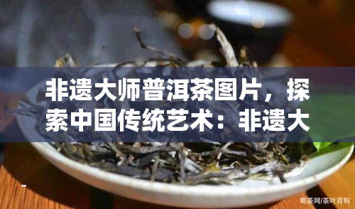 非遗大师普洱茶图片，探索中国传统艺术：非遗大师的普洱茶制作过程全记录！