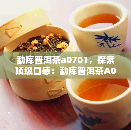 勐库普洱茶a0701，探索顶级口感：勐库普洱茶A0701的魅力与特性