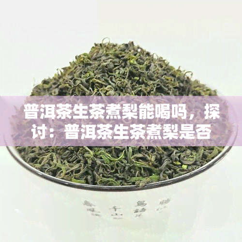 普洱茶生茶煮梨能喝吗，探讨：普洱茶生茶煮梨是否适合饮用？