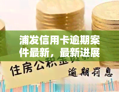 浦发信用卡逾期案件最新，最新进展：浦发信用卡逾期案件详情解析