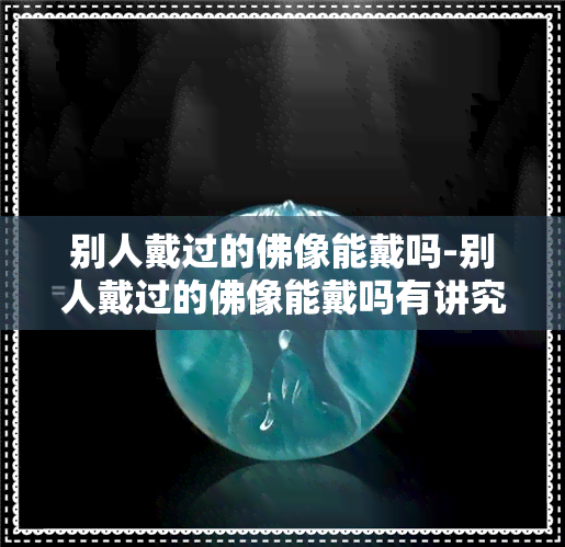 别人戴过的佛像能戴吗-别人戴过的佛像能戴吗有讲究吗