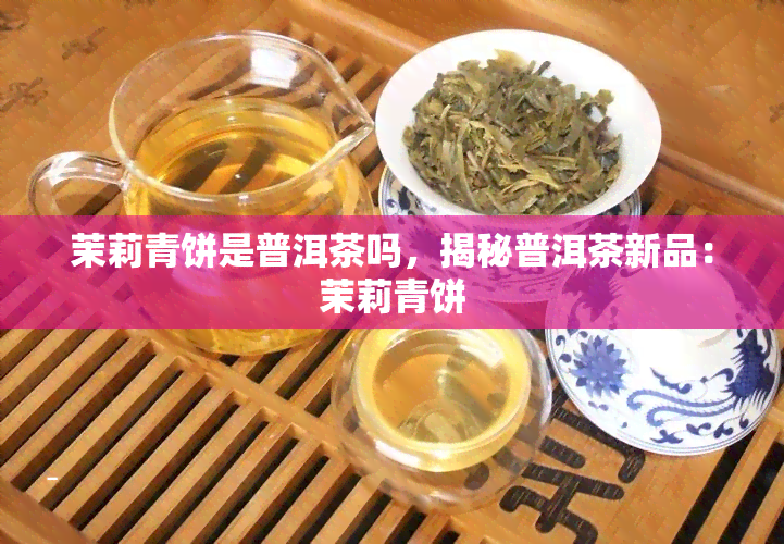 茉莉青饼是普洱茶吗，揭秘普洱茶新品：茉莉青饼