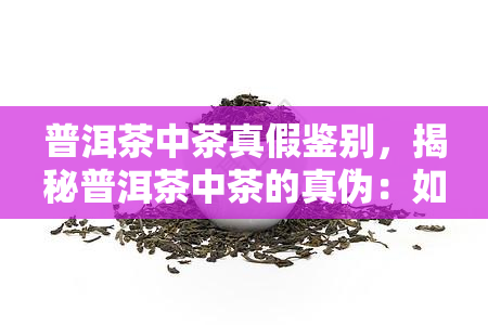 普洱茶中茶真假鉴别，揭秘普洱茶中茶的真伪：如何进行有效鉴别？