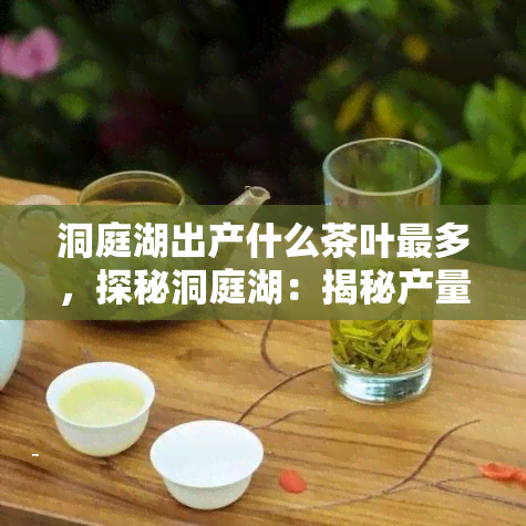 洞庭湖出产什么茶叶最多，探秘洞庭湖：揭秘产量最多的茶叶种类