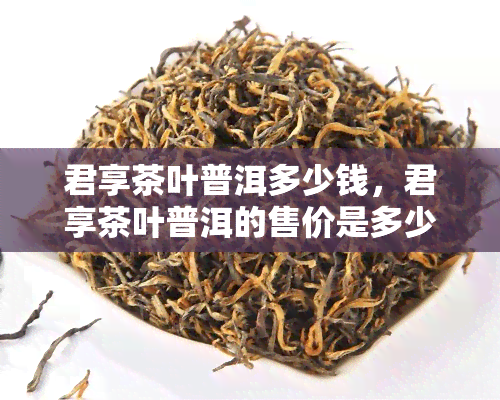 君享茶叶普洱多少钱，君享茶叶普洱的售价是多少？