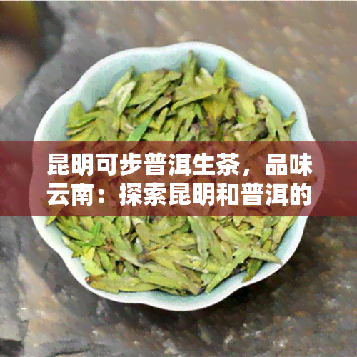 昆明可步普洱生茶，品味云南：探索昆明和普洱的特色生茶文化