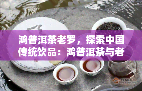 鸿普洱茶老罗，探索中国传统饮品：鸿普洱茶与老罗的故事