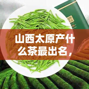 山西太原产什么茶最出名，探寻山西太原的茶叶瑰宝：最出名的茶品种有哪些？