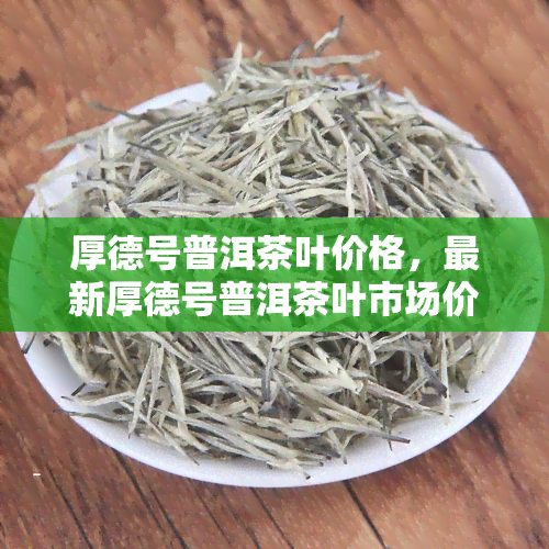 厚德号普洱茶叶价格，最新厚德号普洱茶叶市场价格一览