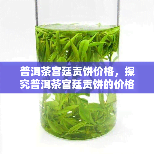 普洱茶宫廷贡饼价格，探究普洱茶宫廷贡饼的价格与品质关系