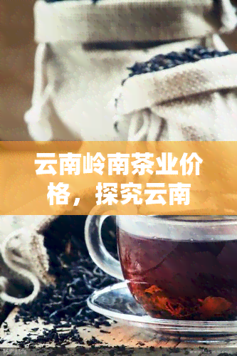 云南岭南茶业价格，探究云南岭南茶业的市场价格趋势