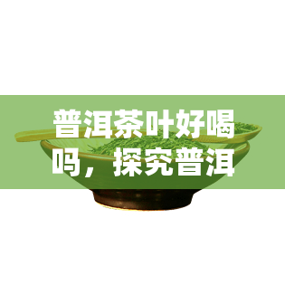 普洱茶叶好喝吗，探究普洱茶叶的口感：你是否喜欢这种独特的味道？