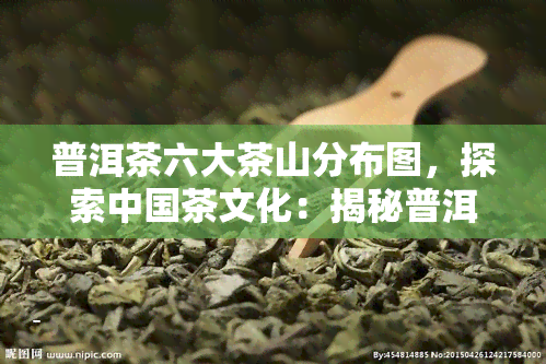 普洱茶六大茶山分布图，探索中国茶文化：揭秘普洱茶六大茶山的地理位置