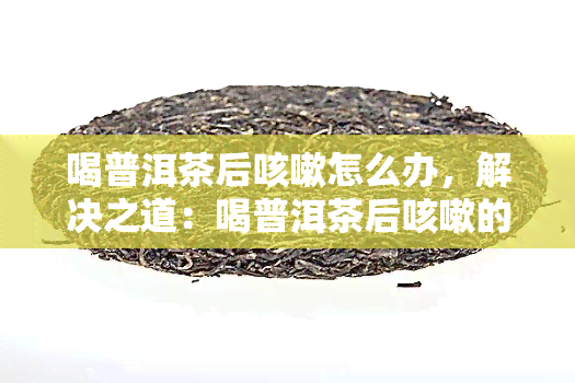 喝普洱茶后咳嗽怎么办，解决之道：喝普洱茶后咳嗽的应对方法