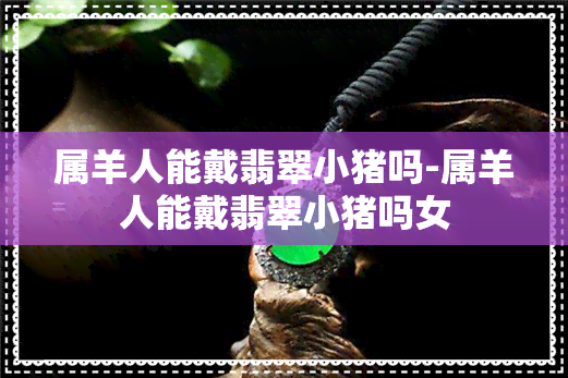 属羊人能戴翡翠小猪吗-属羊人能戴翡翠小猪吗女