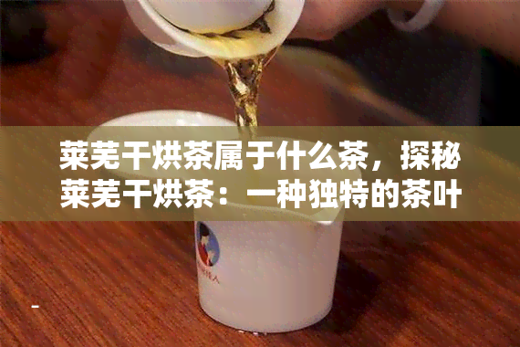 莱芜干烘茶属于什么茶，探秘莱芜干烘茶：一种独特的茶叶品种及其特点