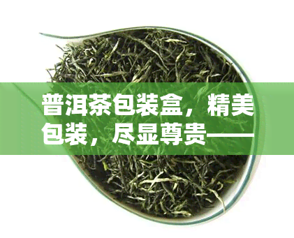 普洱茶包装盒，精美包装，尽显尊贵——普洱茶专属包装盒