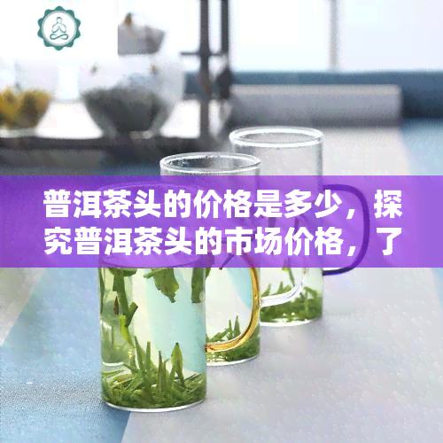 普洱茶头的价格是多少，探究普洱茶头的市场价格，了解收藏价值