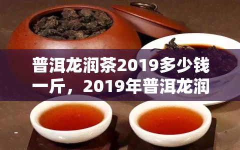 普洱龙润茶2019多少钱一斤，2019年普洱龙润茶价格是多少？一斤需要多少钱？