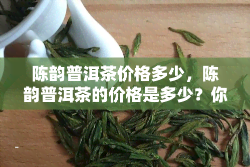 陈韵普洱茶价格多少，陈韵普洱茶的价格是多少？你需要知道的一切！