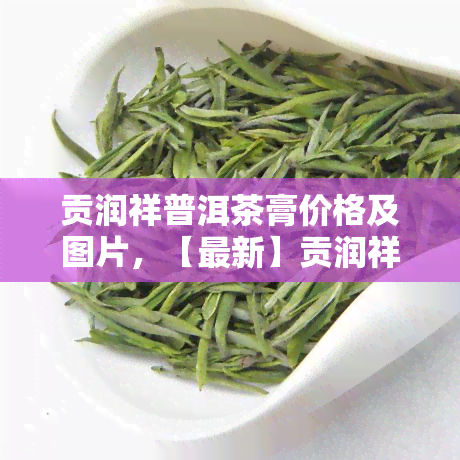 贡润祥普洱茶膏价格及图片，【最新】贡润祥普洱茶膏价格及图片全览，一文带你了解！