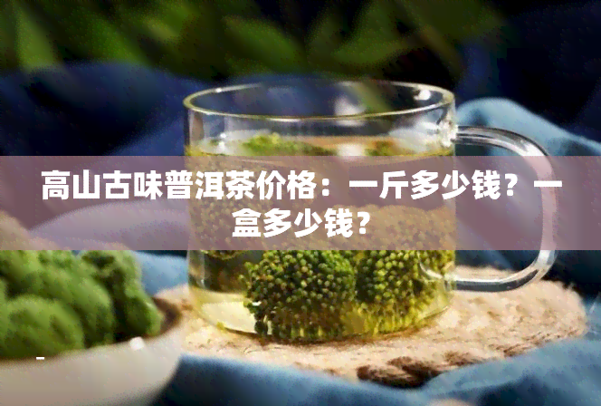 高山古味普洱茶价格：一斤多少钱？一盒多少钱？