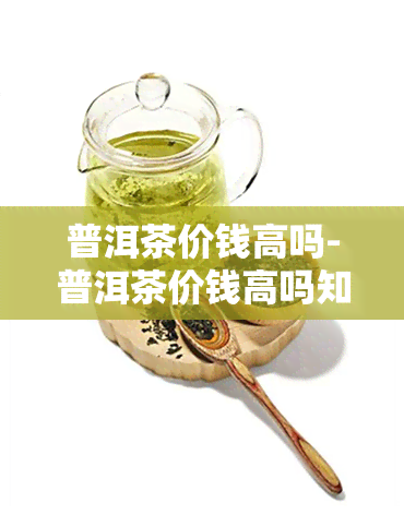 普洱茶价钱高吗-普洱茶价钱高吗知乎