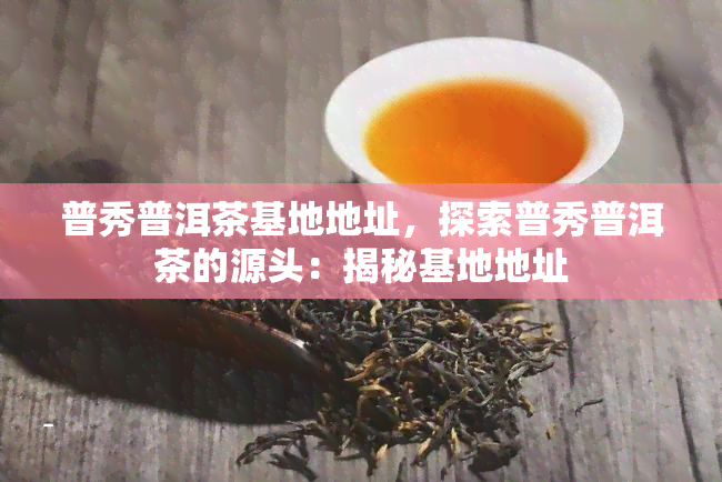 普秀普洱茶基地地址，探索普秀普洱茶的源头：揭秘基地地址